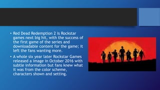 • Red Dead Redemption 2 is Rockstar
games next big hit, with the success of
the first game of the series and
downloadable content for the game; it
left the fans wanting more.
• A whole six year later Rockstar Games
released a image in October 2016 with
subtle information but fans knew what
it was from the color scheme,
characters shown and setting.
 