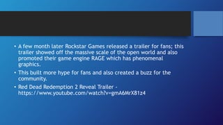 • A few month later Rockstar Games released a trailer for fans; this
trailer showed off the massive scale of the open world and also
promoted their game engine RAGE which has phenomenal
graphics.
• This built more hype for fans and also created a buzz for the
community.
• Red Dead Redemption 2 Reveal Trailer -
https://www.youtube.com/watch?v=gmA6MrX81z4
 