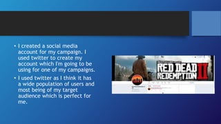 • I created a social media
account for my campaign. I
used twitter to create my
account which I'm going to be
using for one of my campaigns.
• I used twitter as I think it has
a wide population of users and
most being of my target
audience which is perfect for
me.
 