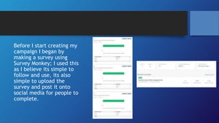 Before I start creating my
campaign I began by
making a survey using
Survey Monkey; I used this
as I believe its simple to
follow and use, its also
simple to upload the
survey and post it onto
social media for people to
complete.
 