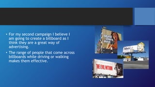 • For my second campaign I believe I
am going to create a billboard as I
think they are a great way of
advertising.
• The range of people that come across
billboards while driving or walking
makes them effective.
 