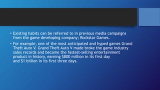 • Existing habits can be referred to in previous media campaigns
from the game developing company; Rockstar Games.
• For example, one of the most anticipated and hyped games Grand
Theft Auto V. Grand Theft Auto V made broke the game industry
sales records and became the fastest-selling entertainment
product in history, earning $800 million in its first day
and $1 billion in its first three days.
 