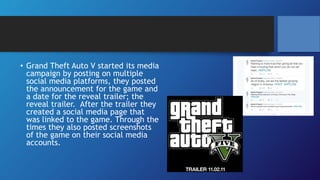 • Grand Theft Auto V started its media
campaign by posting on multiple
social media platforms, they posted
the announcement for the game and
a date for the reveal trailer; the
reveal trailer. After the trailer they
created a social media page that
was linked to the game. Through the
times they also posted screenshots
of the game on their social media
accounts.
 