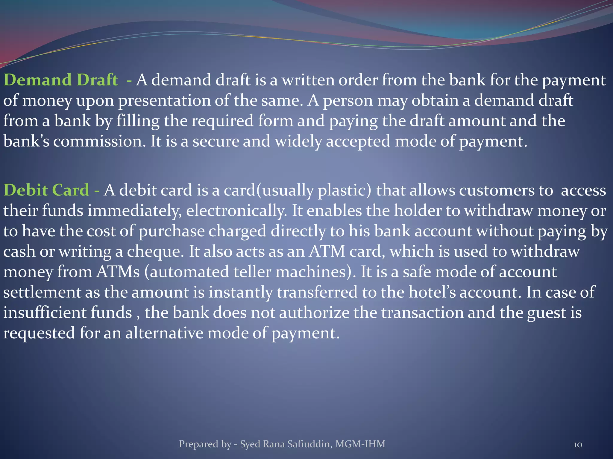 Demand Draft - A demand draft is a written order from the bank for the payment
of money upon presentation of the same. A person may obtain a demand draft
from a bank by filling the required form and paying the draft amount and the
bank’s commission. It is a secure and widely accepted mode of payment.
Debit Card - A debit card is a card(usually plastic) that allows customers to access
their funds immediately, electronically. It enables the holder to withdraw money or
to have the cost of purchase charged directly to his bank account without paying by
cash or writing a cheque. It also acts as an ATM card, which is used to withdraw
money from ATMs (automated teller machines). It is a safe mode of account
settlement as the amount is instantly transferred to the hotel’s account. In case of
insufficient funds , the bank does not authorize the transaction and the guest is
requested for an alternative mode of payment.
Prepared by - Syed Rana Safiuddin, MGM-IHM 10
 