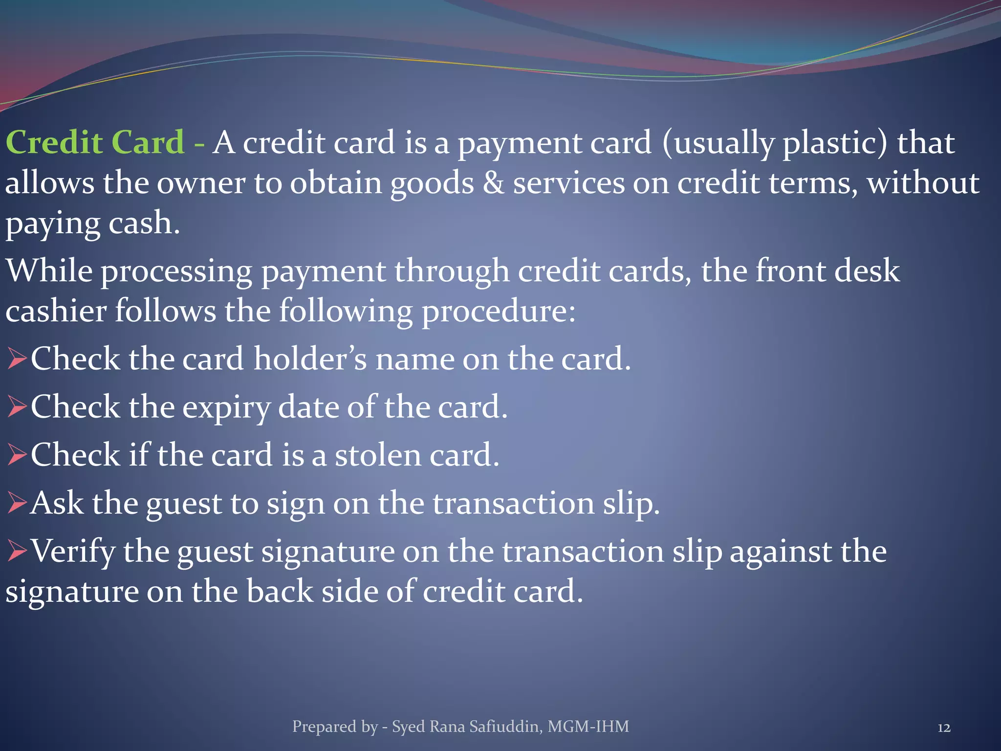 Credit Card - A credit card is a payment card (usually plastic) that
allows the owner to obtain goods & services on credit terms, without
paying cash.
While processing payment through credit cards, the front desk
cashier follows the following procedure:
Check the card holder’s name on the card.
Check the expiry date of the card.
Check if the card is a stolen card.
Ask the guest to sign on the transaction slip.
Verify the guest signature on the transaction slip against the
signature on the back side of credit card.
Prepared by - Syed Rana Safiuddin, MGM-IHM 12
 
