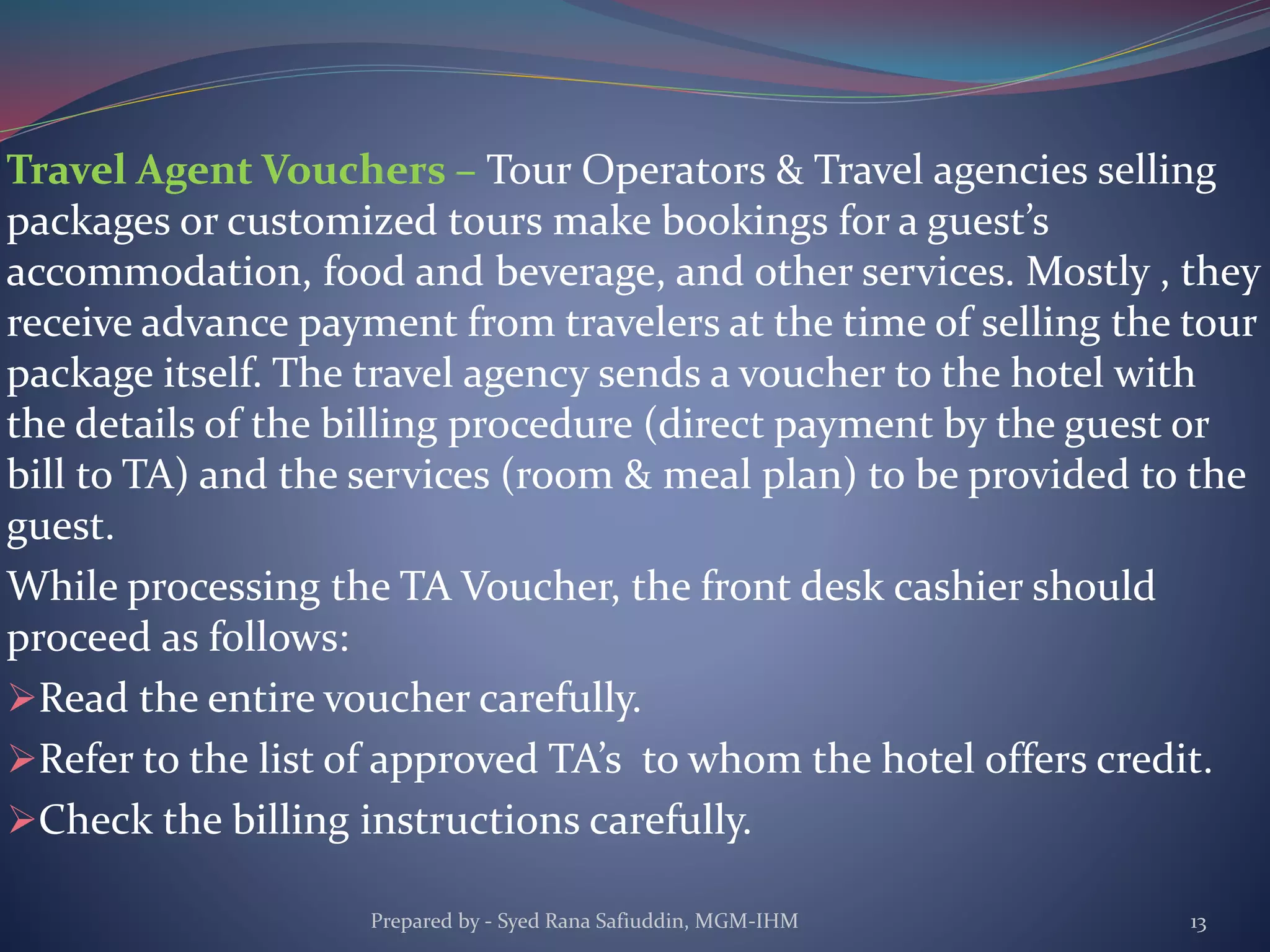 Travel Agent Vouchers – Tour Operators & Travel agencies selling
packages or customized tours make bookings for a guest’s
accommodation, food and beverage, and other services. Mostly , they
receive advance payment from travelers at the time of selling the tour
package itself. The travel agency sends a voucher to the hotel with
the details of the billing procedure (direct payment by the guest or
bill to TA) and the services (room & meal plan) to be provided to the
guest.
While processing the TA Voucher, the front desk cashier should
proceed as follows:
Read the entire voucher carefully.
Refer to the list of approved TA’s to whom the hotel offers credit.
Check the billing instructions carefully.
Prepared by - Syed Rana Safiuddin, MGM-IHM 13
 