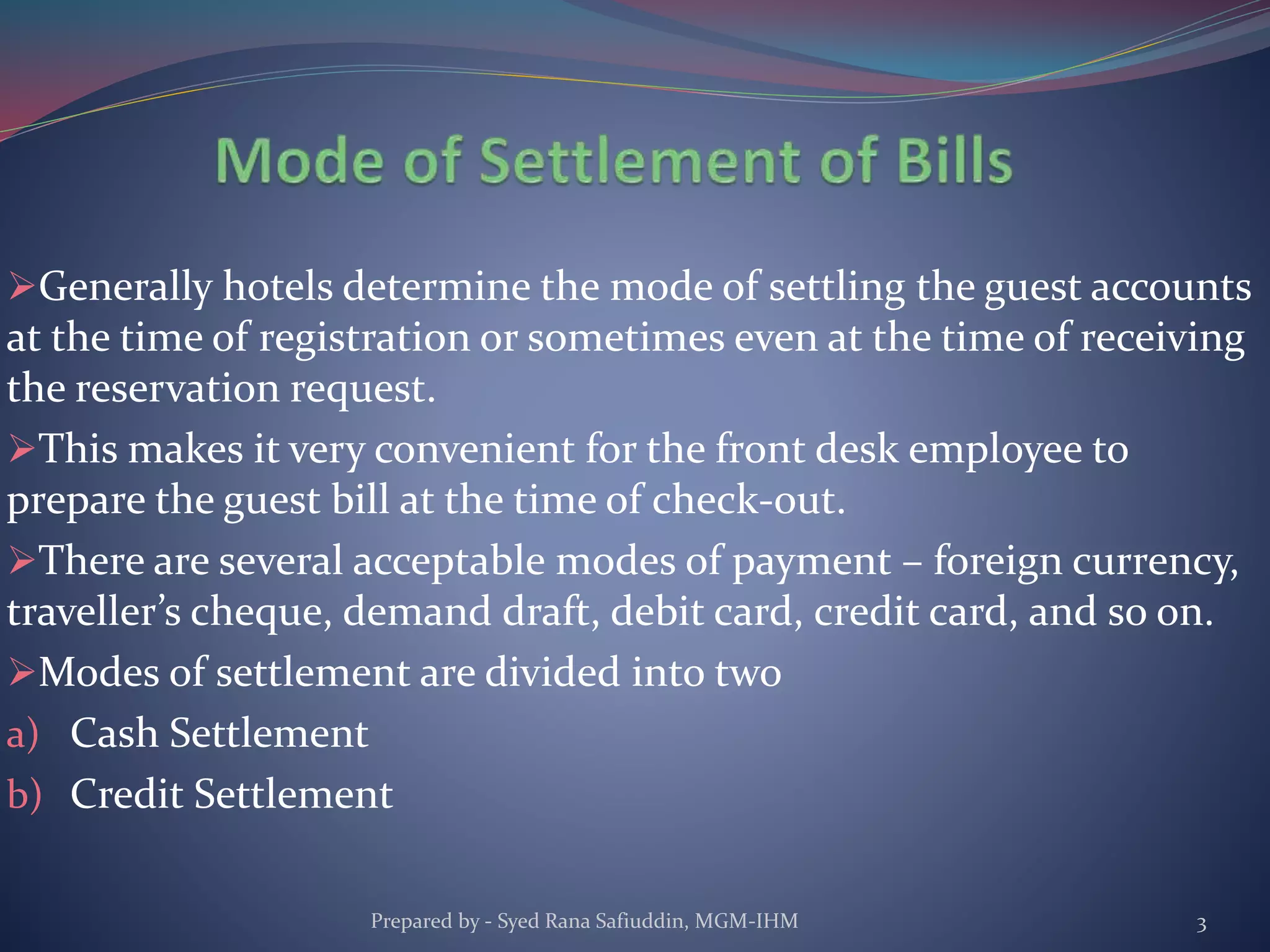 Generally hotels determine the mode of settling the guest accounts
at the time of registration or sometimes even at the time of receiving
the reservation request.
This makes it very convenient for the front desk employee to
prepare the guest bill at the time of check-out.
There are several acceptable modes of payment – foreign currency,
traveller’s cheque, demand draft, debit card, credit card, and so on.
Modes of settlement are divided into two
a) Cash Settlement
b) Credit Settlement
Prepared by - Syed Rana Safiuddin, MGM-IHM 3
 