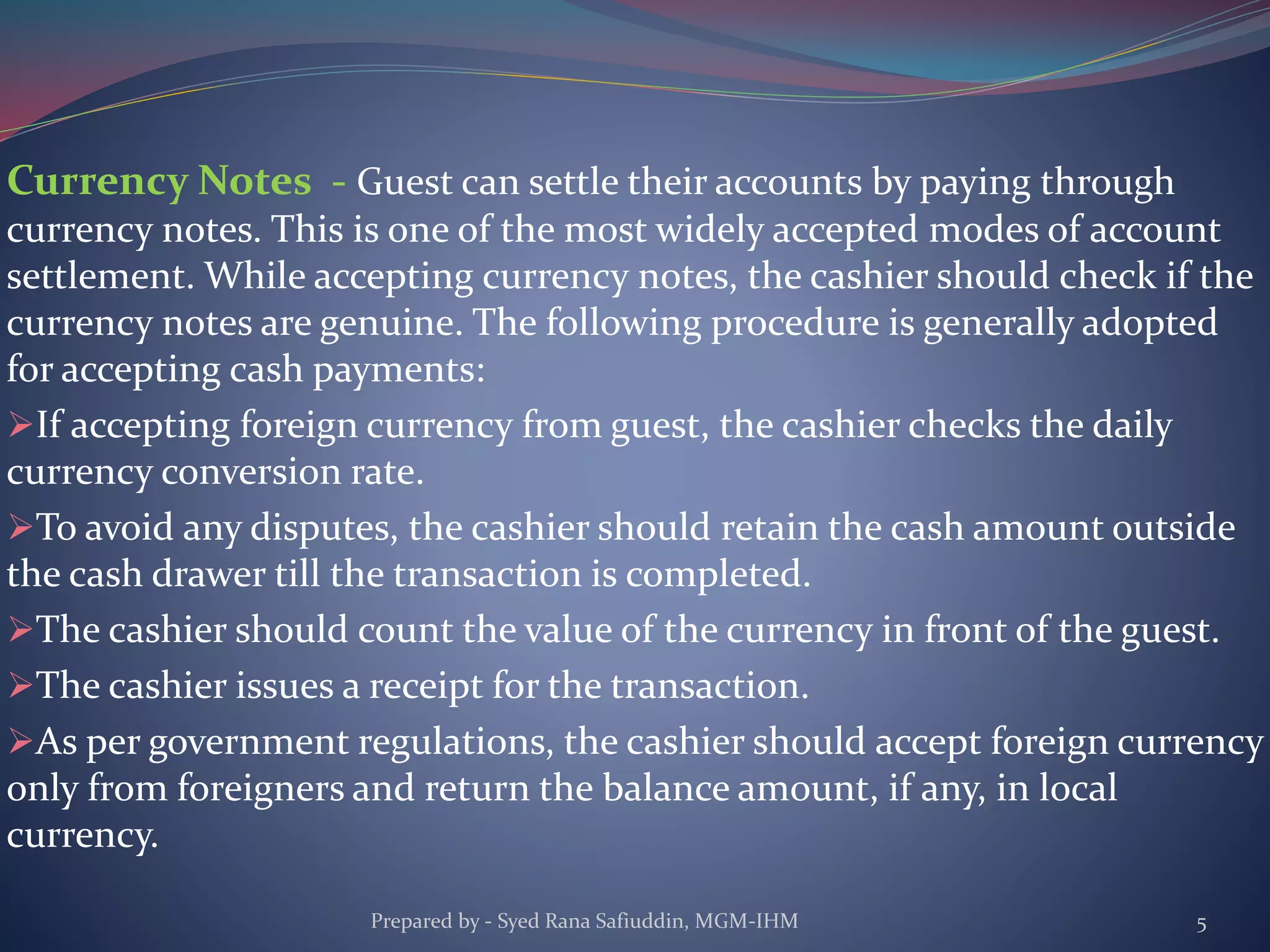 Currency Notes - Guest can settle their accounts by paying through
currency notes. This is one of the most widely accepted modes of account
settlement. While accepting currency notes, the cashier should check if the
currency notes are genuine. The following procedure is generally adopted
for accepting cash payments:
If accepting foreign currency from guest, the cashier checks the daily
currency conversion rate.
To avoid any disputes, the cashier should retain the cash amount outside
the cash drawer till the transaction is completed.
The cashier should count the value of the currency in front of the guest.
The cashier issues a receipt for the transaction.
As per government regulations, the cashier should accept foreign currency
only from foreigners and return the balance amount, if any, in local
currency.
Prepared by - Syed Rana Safiuddin, MGM-IHM 5
 