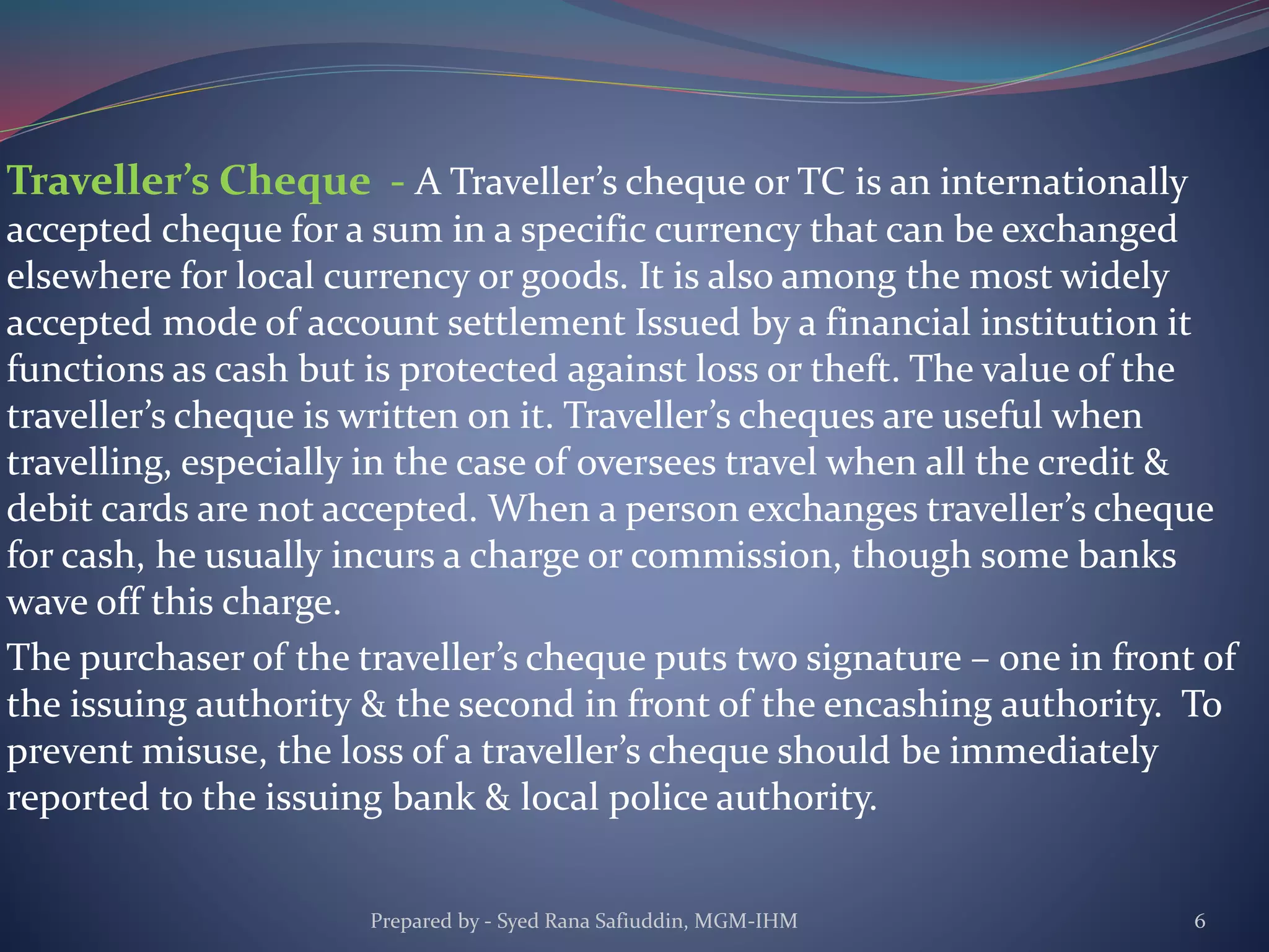 Traveller’s Cheque - A Traveller’s cheque or TC is an internationally
accepted cheque for a sum in a specific currency that can be exchanged
elsewhere for local currency or goods. It is also among the most widely
accepted mode of account settlement Issued by a financial institution it
functions as cash but is protected against loss or theft. The value of the
traveller’s cheque is written on it. Traveller’s cheques are useful when
travelling, especially in the case of oversees travel when all the credit &
debit cards are not accepted. When a person exchanges traveller’s cheque
for cash, he usually incurs a charge or commission, though some banks
wave off this charge.
The purchaser of the traveller’s cheque puts two signature – one in front of
the issuing authority & the second in front of the encashing authority. To
prevent misuse, the loss of a traveller’s cheque should be immediately
reported to the issuing bank & local police authority.
Prepared by - Syed Rana Safiuddin, MGM-IHM 6
 