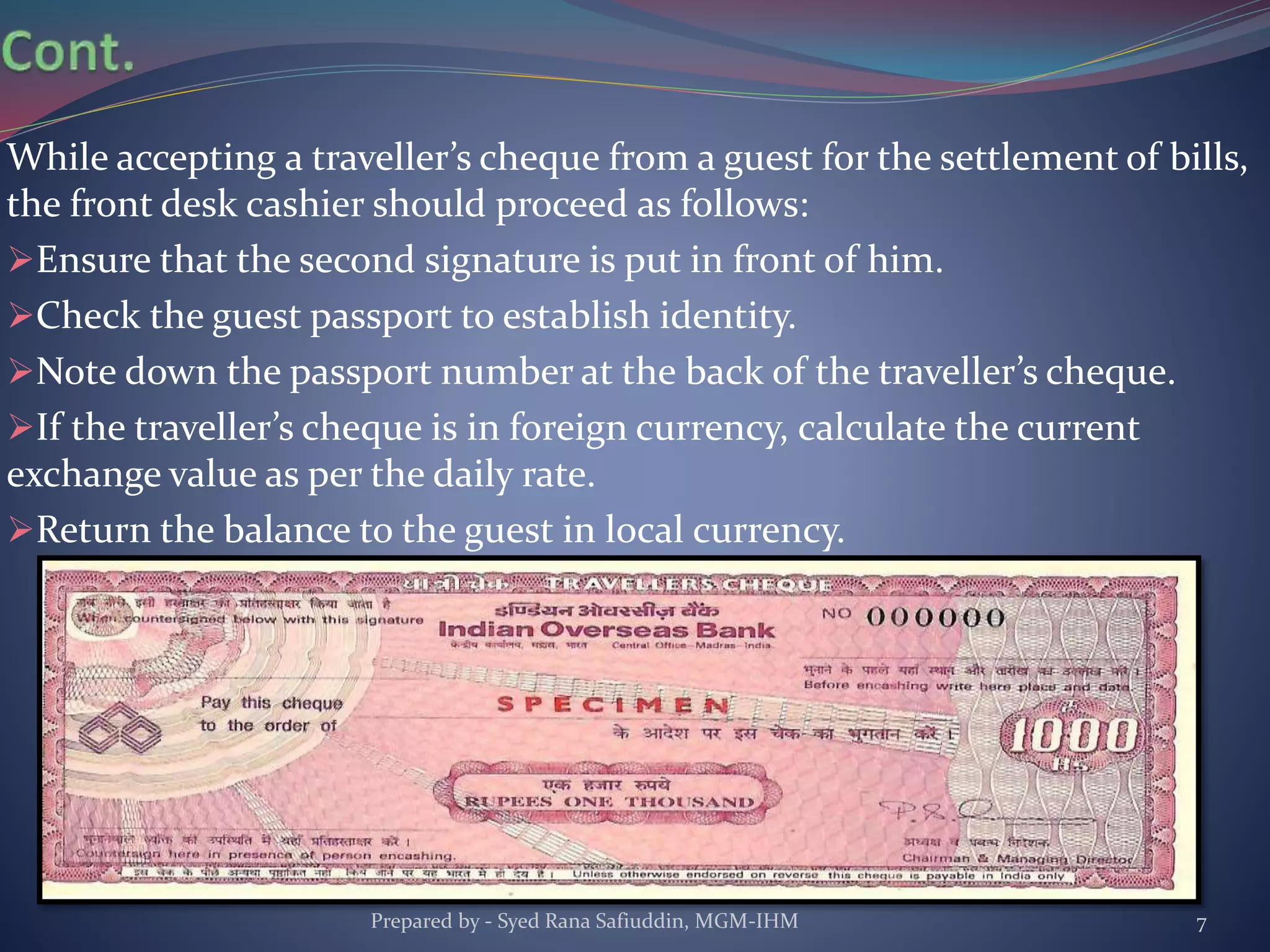 While accepting a traveller’s cheque from a guest for the settlement of bills,
the front desk cashier should proceed as follows:
Ensure that the second signature is put in front of him.
Check the guest passport to establish identity.
Note down the passport number at the back of the traveller’s cheque.
If the traveller’s cheque is in foreign currency, calculate the current
exchange value as per the daily rate.
Return the balance to the guest in local currency.
Prepared by - Syed Rana Safiuddin, MGM-IHM 7
 