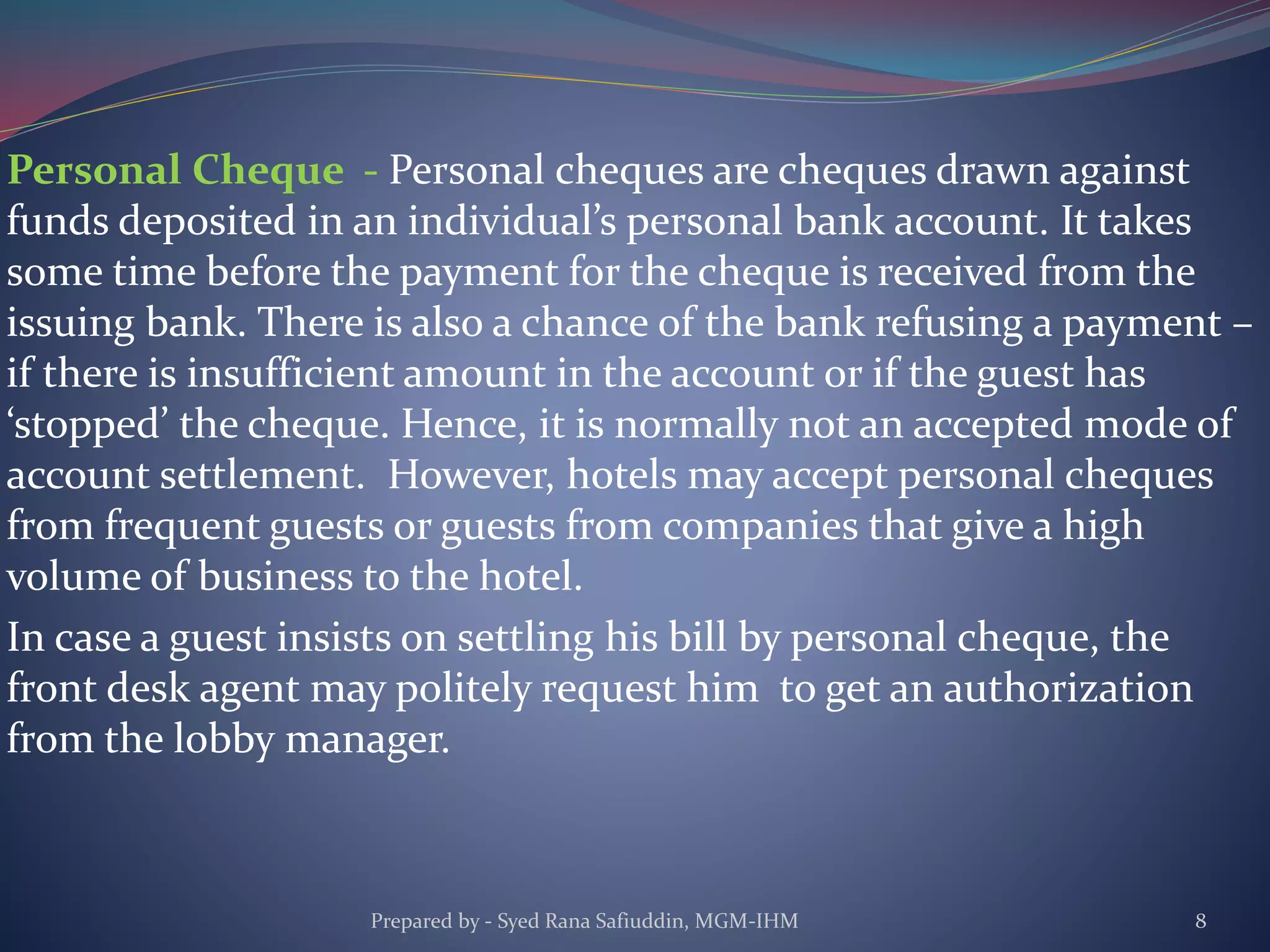 Personal Cheque - Personal cheques are cheques drawn against
funds deposited in an individual’s personal bank account. It takes
some time before the payment for the cheque is received from the
issuing bank. There is also a chance of the bank refusing a payment –
if there is insufficient amount in the account or if the guest has
‘stopped’ the cheque. Hence, it is normally not an accepted mode of
account settlement. However, hotels may accept personal cheques
from frequent guests or guests from companies that give a high
volume of business to the hotel.
In case a guest insists on settling his bill by personal cheque, the
front desk agent may politely request him to get an authorization
from the lobby manager.
Prepared by - Syed Rana Safiuddin, MGM-IHM 8
 