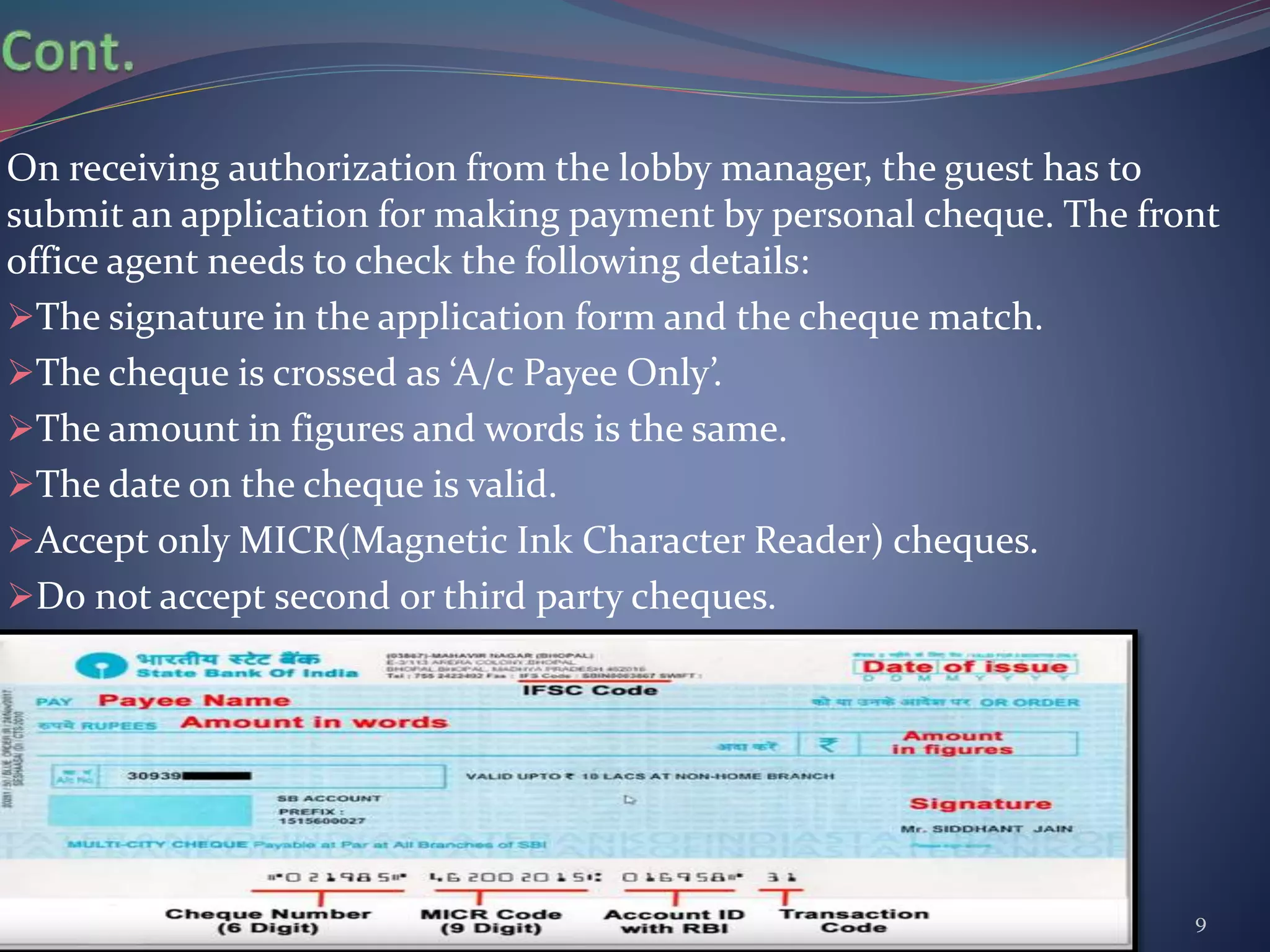 On receiving authorization from the lobby manager, the guest has to
submit an application for making payment by personal cheque. The front
office agent needs to check the following details:
The signature in the application form and the cheque match.
The cheque is crossed as ‘A/c Payee Only’.
The amount in figures and words is the same.
The date on the cheque is valid.
Accept only MICR(Magnetic Ink Character Reader) cheques.
Do not accept second or third party cheques.
Prepared by - Syed Rana Safiuddin, MGM-IHM 9
 
