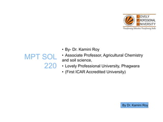 MPT SOL
220
• By- Dr. Kamini Roy
• Associate Professor, Agricultural Chemistry
and soil science,
• Lovely Professional University, Phagwara
• (First ICAR Accredited University)
By Dr. Kamini Roy
 