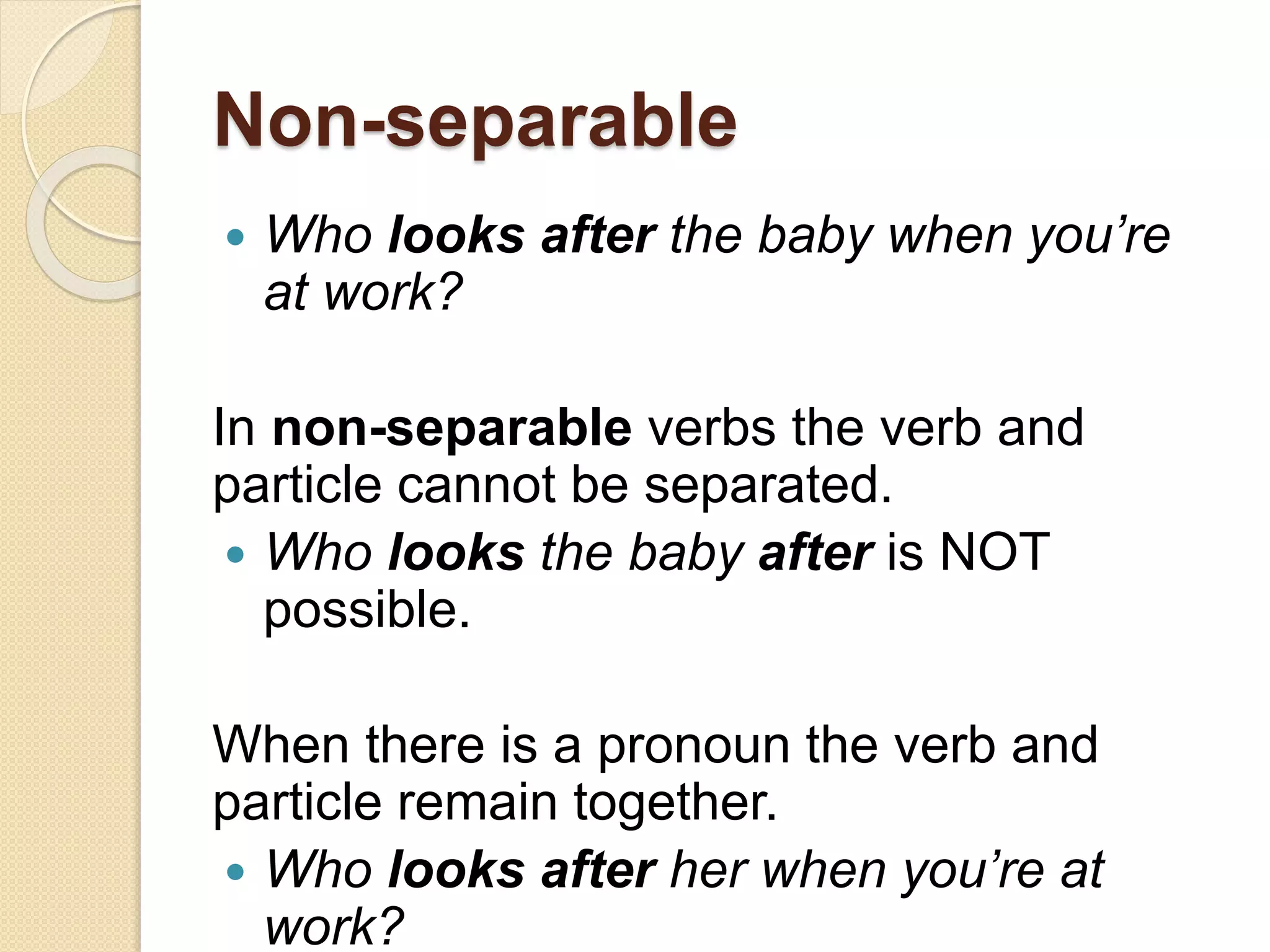 Non-separable
 Who looks after the baby when you’re
at work?
In non-separable verbs the verb and
particle cannot be separated.
 Who looks the baby after is NOT
possible.
When there is a pronoun the verb and
particle remain together.
 Who looks after her when you’re at
work?
 