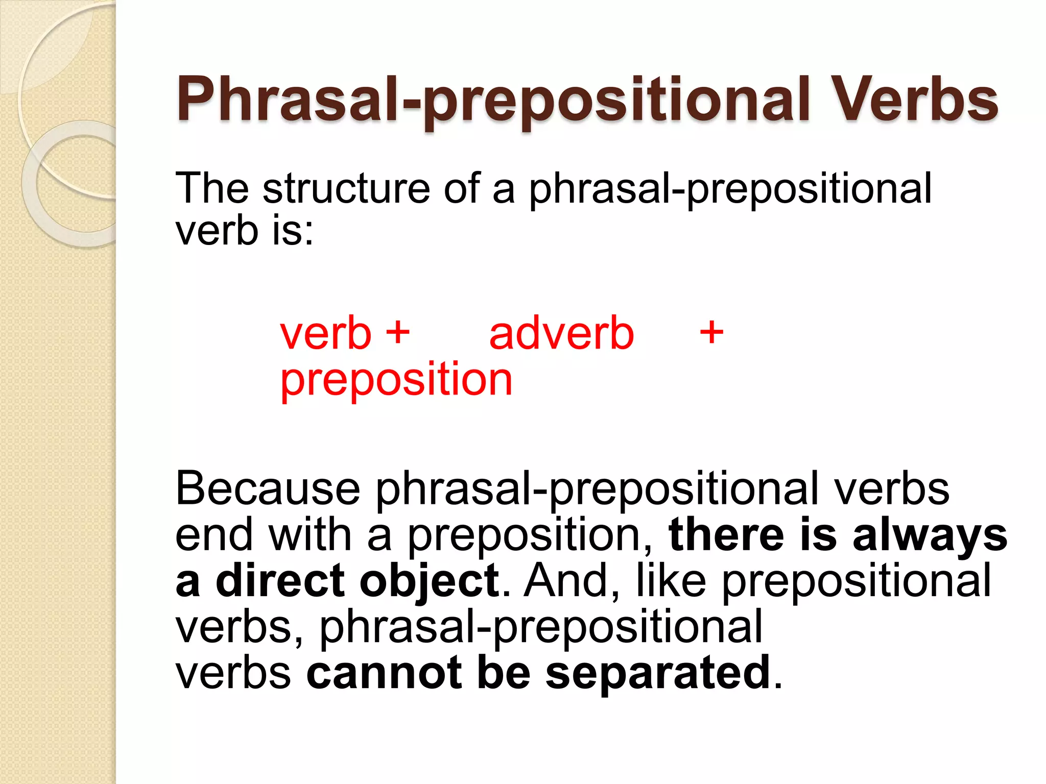Phrasal-prepositional Verbs
The structure of a phrasal-prepositional
verb is:
verb + adverb +
preposition
Because phrasal-prepositional verbs
end with a preposition, there is always
a direct object. And, like prepositional
verbs, phrasal-prepositional
verbs cannot be separated.
 
