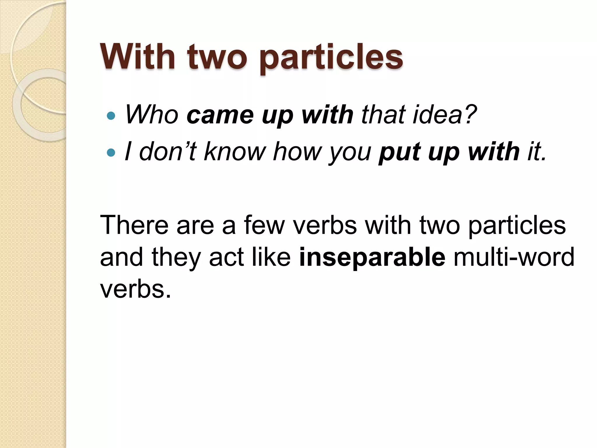 With two particles
 Who came up with that idea?
 I don’t know how you put up with it.
There are a few verbs with two particles
and they act like inseparable multi-word
verbs.
 