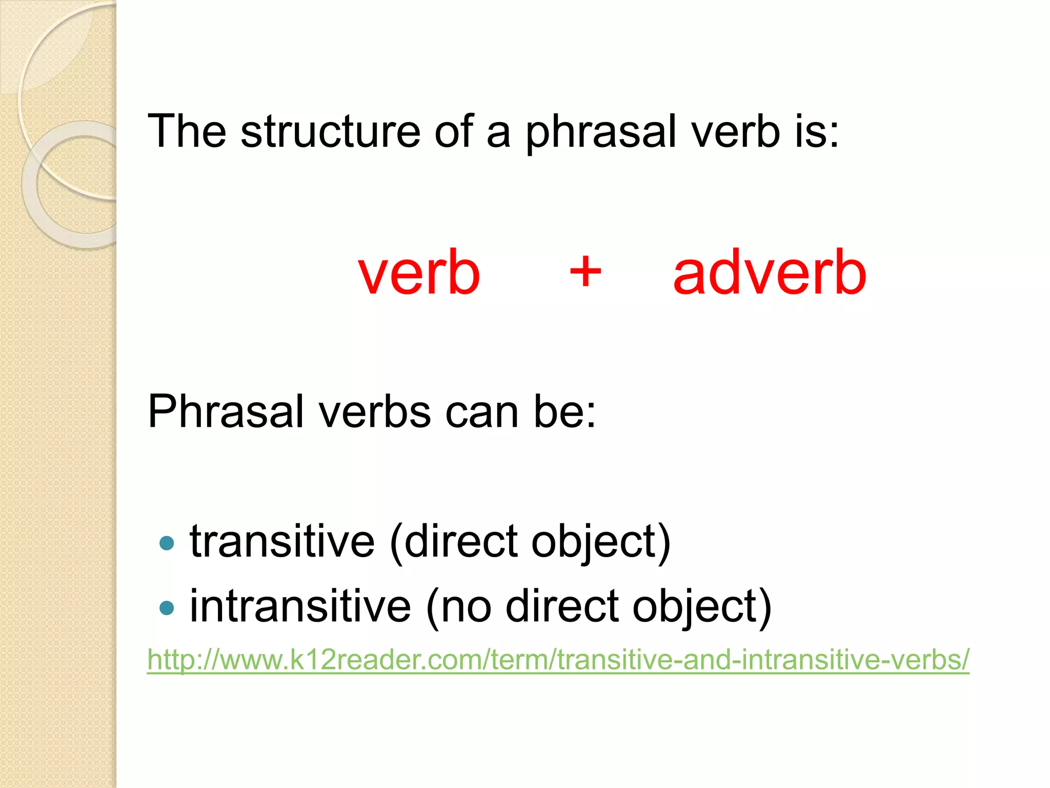 The structure of a phrasal verb is:
verb + adverb
Phrasal verbs can be:
 transitive (direct object)
 intransitive (no direct object)
http://www.k12reader.com/term/transitive-and-intransitive-verbs/
 
