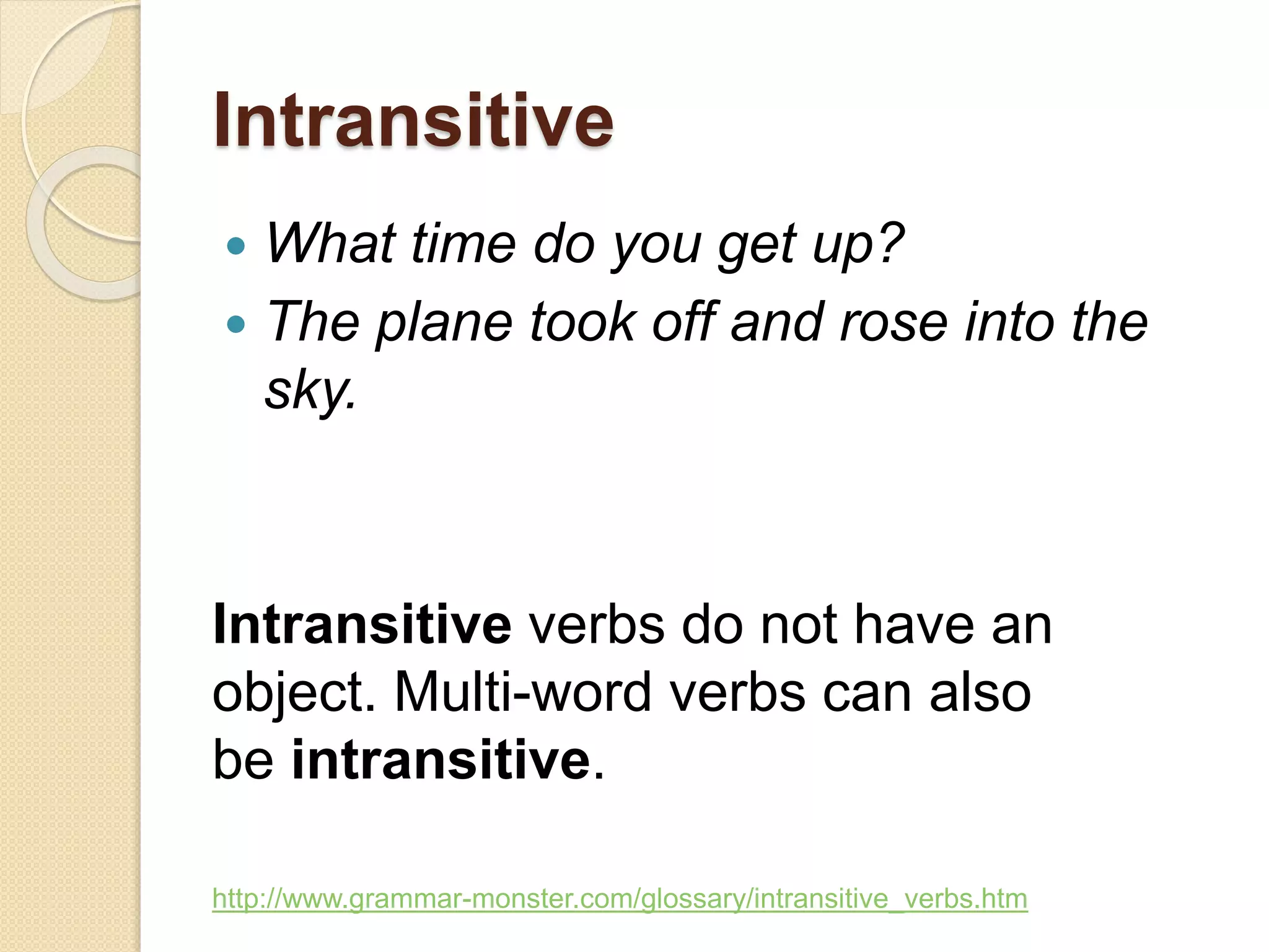 Intransitive
 What time do you get up?
 The plane took off and rose into the
sky.
Intransitive verbs do not have an
object. Multi-word verbs can also
be intransitive.
http://www.grammar-monster.com/glossary/intransitive_verbs.htm
 