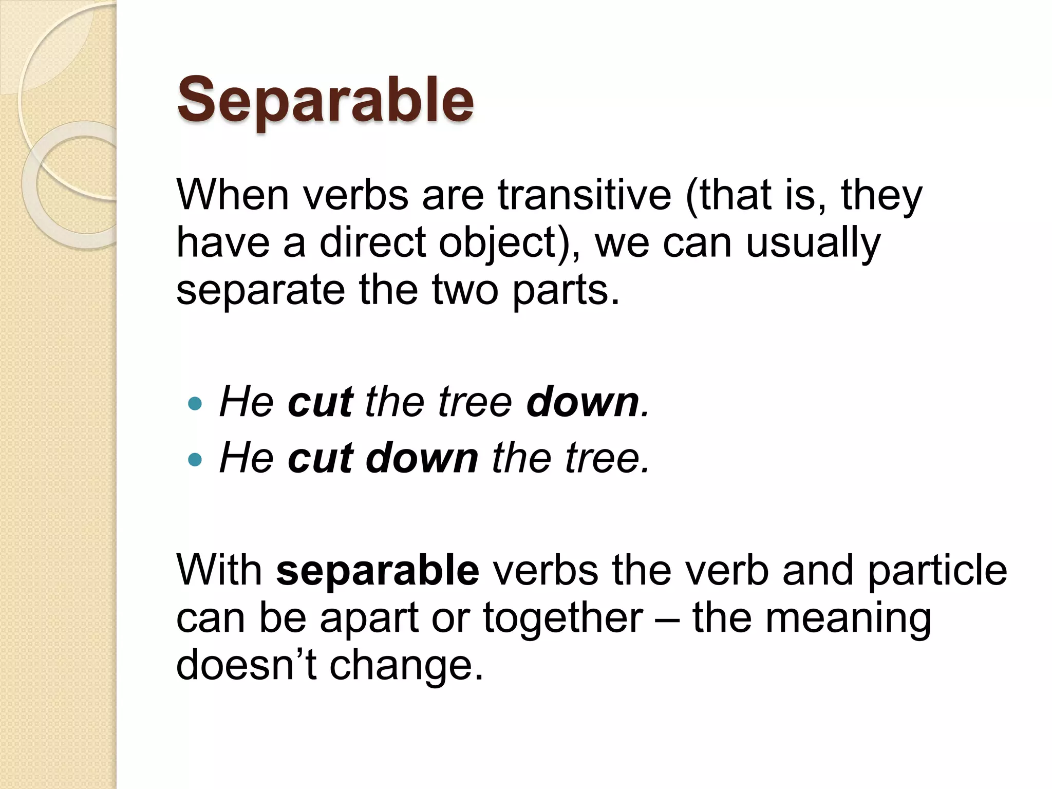 Separable
When verbs are transitive (that is, they
have a direct object), we can usually
separate the two parts.
 He cut the tree down.
 He cut down the tree.
With separable verbs the verb and particle
can be apart or together – the meaning
doesn’t change.
 