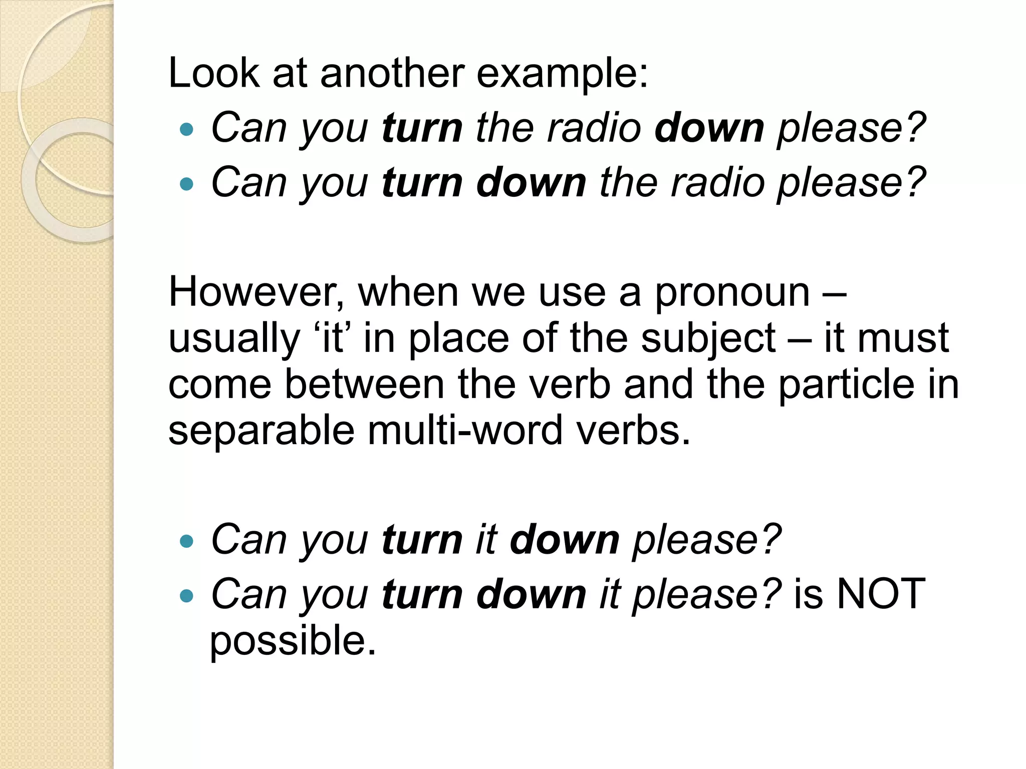 Look at another example:
 Can you turn the radio down please?
 Can you turn down the radio please?
However, when we use a pronoun –
usually ‘it’ in place of the subject – it must
come between the verb and the particle in
separable multi-word verbs.
 Can you turn it down please?
 Can you turn down it please? is NOT
possible.
 