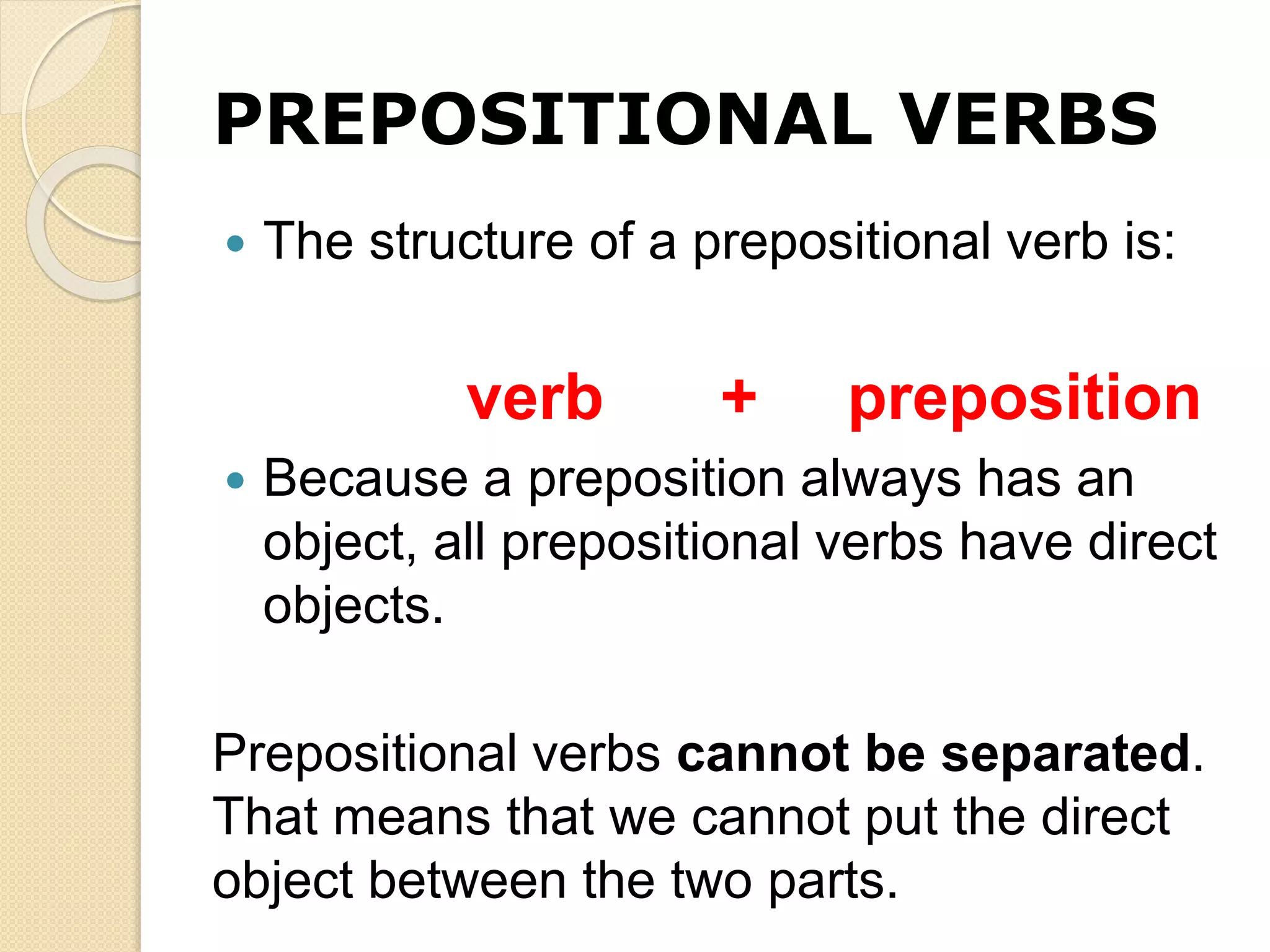 PREPOSITIONAL VERBS
 The structure of a prepositional verb is:
verb + preposition
 Because a preposition always has an
object, all prepositional verbs have direct
objects.
Prepositional verbs cannot be separated.
That means that we cannot put the direct
object between the two parts.
 