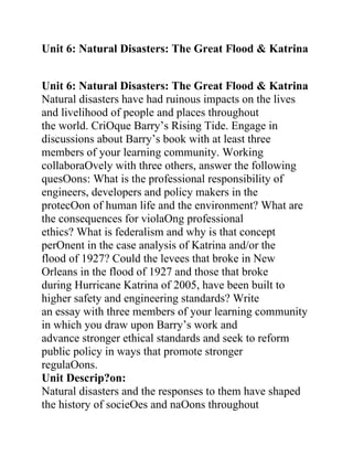 Unit 6: Natural Disasters: The Great Flood & Katrina
ytical Reasoning: Ethics, Values & Effective
Citizenship
Unit 6: Natural Disasters: The Great Flood & Katrina
Natural disasters have had ruinous impacts on the lives
and livelihood of people and places throughout
the world. CriOque Barry’s Rising Tide. Engage in
discussions about Barry’s book with at least three
members of your learning community. Working
collaboraOvely with three others, answer the following
quesOons: What is the professional responsibility of
engineers, developers and policy makers in the
protecOon of human life and the environment? What are
the consequences for violaOng professional
ethics? What is federalism and why is that concept
perOnent in the case analysis of Katrina and/or the
flood of 1927? Could the levees that broke in New
Orleans in the flood of 1927 and those that broke
during Hurricane Katrina of 2005, have been built to
higher safety and engineering standards? Write
an essay with three members of your learning community
in which you draw upon Barry’s work and
advance stronger ethical standards and seek to reform
public policy in ways that promote stronger
regulaOons.
Unit Descrip?on:
Natural disasters and the responses to them have shaped
the history of socieOes and naOons throughout
 
