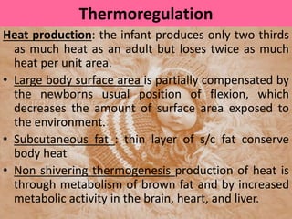 Thermoregulation
Heat production: the infant produces only two thirds
as much heat as an adult but loses twice as much
heat per unit area.
• Large body surface area is partially compensated by
the newborns usual position of flexion, which
decreases the amount of surface area exposed to
the environment.
• Subcutaneous fat : thin layer of s/c fat conserve
body heat
• Non shivering thermogenesis production of heat is
through metabolism of brown fat and by increased
metabolic activity in the brain, heart, and liver.
 