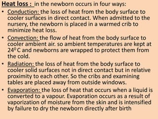 Heat loss : in the newborn occurs in four ways:
• Conduction: the loss of heat from the body surface to
cooler surfaces in direct contact. When admitted to the
nursery, the newborn is placed in a warmed crib to
minimize heat loss.
• Convection: the flow of heat from the body surface to
cooler ambient air. so ambient temperatures are kept at
240 C and newborns are wrapped to protect them from
the cold.
• Radiation: the loss of heat from the body surface to
cooler solid surfaces not in direct contact but in relative
proximity to each other. So the cribs and examining
tables are placed away from outside windows.
• Evaporation: the loss of heat that occurs when a liquid is
converted to a vapour. Evaporation occurs as a result of
vaporization of moisture from the skin and is intensified
by failure to dry the newborn directly after birth
 