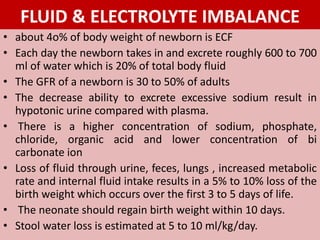 FLUID & ELECTROLYTE IMBALANCE
• about 4o% of body weight of newborn is ECF
• Each day the newborn takes in and excrete roughly 600 to 700
ml of water which is 20% of total body fluid
• The GFR of a newborn is 30 to 50% of adults
• The decrease ability to excrete excessive sodium result in
hypotonic urine compared with plasma.
• There is a higher concentration of sodium, phosphate,
chloride, organic acid and lower concentration of bi
carbonate ion
• Loss of fluid through urine, feces, lungs , increased metabolic
rate and internal fluid intake results in a 5% to 10% loss of the
birth weight which occurs over the first 3 to 5 days of life.
• The neonate should regain birth weight within 10 days.
• Stool water loss is estimated at 5 to 10 ml/kg/day.
 