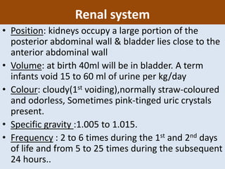 Renal system
• Position: kidneys occupy a large portion of the
posterior abdominal wall & bladder lies close to the
anterior abdominal wall
• Volume: at birth 40ml will be in bladder. A term
infants void 15 to 60 ml of urine per kg/day
• Colour: cloudy(1st voiding),normally straw-coloured
and odorless, Sometimes pink-tinged uric crystals
present.
• Specific gravity :1.005 to 1.015.
• Frequency : 2 to 6 times during the 1st and 2nd days
of life and from 5 to 25 times during the subsequent
24 hours..
 