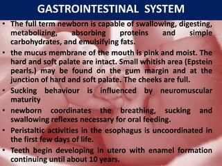 GASTROINTESTINAL SYSTEM
• The full term newborn is capable of swallowing, digesting,
metabolizing, absorbing proteins and simple
carbohydrates, and emulsifying fats.
• the mucus membrane of the mouth is pink and moist. The
hard and soft palate are intact. Small whitish area (Epstein
pearls.) may be found on the gum margin and at the
junction of hard and soft palate. The cheeks are full.
• Sucking behaviour is influenced by neuromuscular
maturity
• newborn coordinates the breathing, sucking and
swallowing reflexes necessary for oral feeding.
• Peristaltic activities in the esophagus is uncoordinated in
the first few days of life.
• Teeth begin developing in utero with enamel formation
continuing until about 10 years.
 