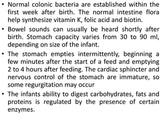 • Normal colonic bacteria are established within the
first week after birth. The normal intestine flora
help synthesize vitamin K, folic acid and biotin.
• Bowel sounds can usually be heard shortly after
birth. Stomach capacity varies from 30 to 90 ml,
depending on size of the infant.
• The stomach empties intermittently, beginning a
few minutes after the start of a feed and emptying
2 to 4 hours after feeding. The cardiac sphincter and
nervous control of the stomach are immature, so
some regurgitation may occur
• The infants ability to digest carbohydrates, fats and
proteins is regulated by the presence of certain
enzymes.
 