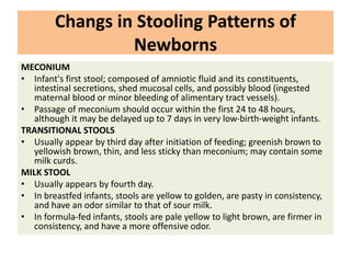 Changs in Stooling Patterns of
Newborns
MECONIUM
• Infant's first stool; composed of amniotic fluid and its constituents,
intestinal secretions, shed mucosal cells, and possibly blood (ingested
maternal blood or minor bleeding of alimentary tract vessels).
• Passage of meconium should occur within the first 24 to 48 hours,
although it may be delayed up to 7 days in very low-birth-weight infants.
TRANSITIONAL STOOLS
• Usually appear by third day after initiation of feeding; greenish brown to
yellowish brown, thin, and less sticky than meconium; may contain some
milk curds.
MILK STOOL
• Usually appears by fourth day.
• In breastfed infants, stools are yellow to golden, are pasty in consistency,
and have an odor similar to that of sour milk.
• In formula-fed infants, stools are pale yellow to light brown, are firmer in
consistency, and have a more offensive odor.
 