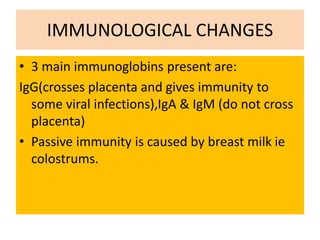 IMMUNOLOGICAL CHANGES
• 3 main immunoglobins present are:
IgG(crosses placenta and gives immunity to
some viral infections),IgA & IgM (do not cross
placenta)
• Passive immunity is caused by breast milk ie
colostrums.
 