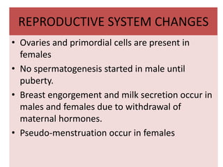 REPRODUCTIVE SYSTEM CHANGES
• Ovaries and primordial cells are present in
females
• No spermatogenesis started in male until
puberty.
• Breast engorgement and milk secretion occur in
males and females due to withdrawal of
maternal hormones.
• Pseudo-menstruation occur in females
 