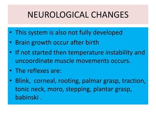 NEUROLOGICAL CHANGES
• This system is also not fully developed
• Brain growth occur after birth
• If not started then temperature instability and
uncoordinate muscle movements occurs.
• The reflexes are:
• Blink, corneal, rooting, palmar grasp, traction,
tonic neck, moro, stepping, plantar grasp,
babinski .
 