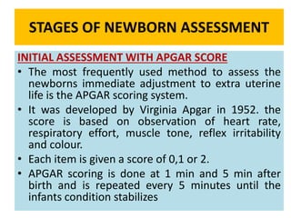 STAGES OF NEWBORN ASSESSMENT
INITIAL ASSESSMENT WITH APGAR SCORE
• The most frequently used method to assess the
newborns immediate adjustment to extra uterine
life is the APGAR scoring system.
• It was developed by Virginia Apgar in 1952. the
score is based on observation of heart rate,
respiratory effort, muscle tone, reflex irritability
and colour.
• Each item is given a score of 0,1 or 2.
• APGAR scoring is done at 1 min and 5 min after
birth and is repeated every 5 minutes until the
infants condition stabilizes
 