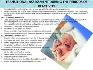 TRANSITIONAL ASSESSMENT DURING THE PERIODS OF
REACTIVITY
• Immediate after birth neonate tries to cope up with the extra uterine environment.
• Newborn during the first 24 hours gets various changes in the vital function such as heart rate, respiration,
motor activity, color and bowel activity, these changes occur in an orderly manner. It is known as period of
reactivity
FIRST PERIOD OF REACTIVITY
• After birth during first 6-8 hours the newborn passes through the first period of reactivity. During first 30
minutes of period of reactivity the neonate is alert, active cries and has a strong sucking reflex.
• It is a good time for breast feeding and eye to eye contact with mother.
• Respiratory rate is over 60 beats per minute.
• Heart rate is 160 beats per minute.
• Bowel sound are heard and mucus secretions are increased.
• Exposure to the environment should be avoided to maintain the vital signs.
SECOND PERIOD OF REACTIVITY
• It starts when neonates awakes from the first deep sleep.
• It is about 6-8 hours after birth. It lasts for about 2-5 hours.
• In this stage child is alert, active and responsive.
• Respiratory and heart rate will slightly increase.
• Passage of meconium commonly occurs during this stage
THIRD PERIOD OF REACTIVITY
• All the vital come back to normal.
• No secretion from nose and mouth.
• Frequently child passes urine.
• Behavioral assessment should be done at this period.
• Childs and all other activities becomes normal
 