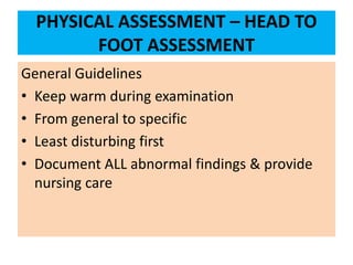 PHYSICAL ASSESSMENT – HEAD TO
FOOT ASSESSMENT
General Guidelines
• Keep warm during examination
• From general to specific
• Least disturbing first
• Document ALL abnormal findings & provide
nursing care
 