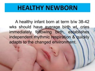 A healthy infant born at term b/w 38-42
wks should have average birth wt, cries
immediately following birth, establishes
independent rhythmic respiration & quickly
adapts to the changed environment.
HEALTHY NEWBORN
 