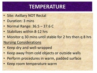 051104 Neonatal Care 31
TEMPERATURE
• Site: Axillary NOT Rectal
• Duration: 3 mins
• Normal Range: 36.5 – 37.6 C
• Stabilizes within 8-12 hrs
• Monitor q 30 mins until stable for 2 hrs then q 8 hrs
Nursing Considerations
• Keep dry and well-wrapped
• Keep away from cold objects or outside walls
• Perform procedures in warm, padded surface
• Keep room temperature warm
 