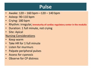 051104 Neonatal Care 33
Pulse
• Awake: 120 – 160 bpm—120 – 140 bpm
• Asleep: 90-110 bpm
• Crying: 180 bpm
• Rhythm: irregular, immaturity of cardiac regulatory center in the medulla
• Duration: 1 full minute, not crying
• Site: Apical
Nursing Considerations
• Keep warm
• Take HR for 1 full minute
• Listen for murmurs
• Palpate peripheral pulses
• Assess for cyanosis
• Observe for CP distress
 