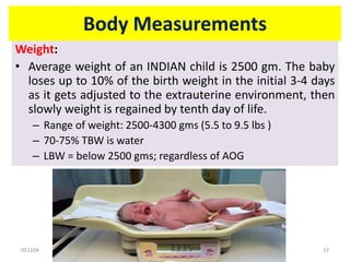 051104 Neonatal Care 37
Body Measurements
Weight:
• Average weight of an INDIAN child is 2500 gm. The baby
loses up to 10% of the birth weight in the initial 3-4 days
as it gets adjusted to the extrauterine environment, then
slowly weight is regained by tenth day of life.
– Range of weight: 2500-4300 gms (5.5 to 9.5 lbs )
– 70-75% TBW is water
– LBW = below 2500 gms; regardless of AOG
 