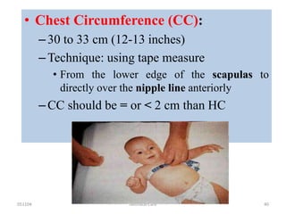 051104 Neonatal Care 40
• Chest Circumference (CC):
–30 to 33 cm (12-13 inches)
–Technique: using tape measure
• From the lower edge of the scapulas to
directly over the nipple line anteriorly
–CC should be = or < 2 cm than HC
 
