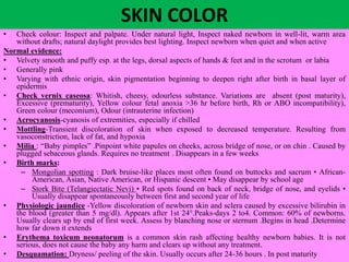 SKIN COLOR
• Check colour: Inspect and palpate. Under natural light, Inspect naked newborn in well-lit, warm area
without drafts; natural daylight provides best lighting. Inspect newborn when quiet and when active
Normal evidence:
• Velvety smooth and puffy esp. at the legs, dorsal aspects of hands & feet and in the scrotum or labia
• Generally pink
• Varying with ethnic origin, skin pigmentation beginning to deepen right after birth in basal layer of
epidermis
• Check vernix caseosa: Whitish, cheesy, odourless substance. Variations are absent (post maturity),
Excessive (prematurity), Yellow colour fetal anoxia >36 hr before birth, Rh or ABO incompatibility),
Green colour (meconium), Odour (intrauterine infection)
• Acrocyanosis-cyanosis of extremities, especially if chilled
• Mottling-Transient discoloration of skin when exposed to decreased temperature. Resulting from
vasoconstriction, lack of fat, and hypoxia
• Milia : “Baby pimples” .Pinpoint white papules on cheeks, across bridge of nose, or on chin . Caused by
plugged sebaceous glands. Requires no treatment . Disappears in a few weeks
• Birth marks:
– Mongolian spotting : Dark bruise-like places most often found on buttocks and sacrum • African-
American, Asian, Native American, or Hispanic descent • May disappear by school age
– Stork Bite (Telangiectatic Nevi) • Red spots found on back of neck, bridge of nose, and eyelids •
Usually disappear spontaneously between first and second year of life
• Physiologic jaundice -Yellow discoloration of newborn skin and sclera caused by excessive bilirubin in
the blood (greater than 5 mg/dl). Appears after 1st 24°.Peaks-days 2 to4. Common: 60% of newborns.
Usually clears up by end of first week. Assess by blanching nose or sternum .Begins in head .Determine
how far down it extends
• Erythema toxicum neonatorum is a common skin rash affecting healthy newborn babies. It is not
serious, does not cause the baby any harm and clears up without any treatment.
• Desquamation: Dryness/ peeling of the skin. Usually occurs after 24-36 hours . In post maturity
 