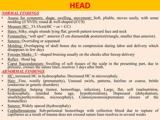 HEAD
NORMAL FINDINGS
• Assess for symmetry, shape, swelling, movement: Soft, pliable, moves easily, with some
molding (if NVD); round & well-shaped (if CS)
• Measure HC: 33-35cm(HC = or > CC)
• Hairs: Silky, single strands lying flat; growth pattern toward face and neck
• Fontanelles: “soft spot”: anterior (5 cm diamond)& posterior(triangle, smaller than anterior).
• Sutures: Overriding or separated
• Molding: Overlapping of skull bones due to compression during labor and delivery which
disappears in few days
• Forceps Marks : U –shaped bruising usually on the cheeks after forcep delivery
• Reflex : Head lag
• Caput Succeedaneum: Swelling of soft tissues of the scalp in the presenting part, due to
pressure, crosses the suture lines, resolves 3 days after birth.
ABNORMAL FINDINGS
• HC: increased HC in hydrocephalus. Decreased HC in microcephaly.
• Hair: Fine, woolly (prematurity), Unusual swirls, patterns, hairline or coarse, brittle
(endocrine or genetic disorders)
• Fontanelles :bulging (tumor, hemorrhage, infection), Large, flat, soft (malnutrition,
hydrocephaly, retarded bone age, hypothyroidism), Depressed (dehydration),
small(hyperthyroidism, microcephaly), Craniosynostosis(premature closure of the
fontanelles)
• Sutures: Widely spaced (hydrocephaly)
• Cephalhematoma: Sub-periosteal hemorrhage with collection blood due to rupture of
capillaries as a result of trauma does not crossed suture lines resolves in several weeks
 