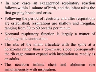 • In most cases an exaggerated respiratory reaction
follows within 1 minute of birth, and the infant takes the
first gasping breath and cries.
• Following the period of reactivity and after respirations
are established, respirations are shallow and irregular,
ranging from 30 to 60 breaths per minute
• Neonatal respiratory function is largely a matter of
diaphragmatic contraction.
• The ribs of the infant articulate with the spine at a
horizontal rather than a downward slope; consequently
the rib cage cannot expand with inspiration as readily as
an adults.
• The newborn infants chest and abdomen rise
simultaneously with inspiration.
 