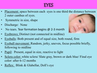 051104 Neonatal Care 51
EYES
• Placement: space between each eyes is one third the distance between
2 outer canthus of eyes.
• Symmetric in size, shape
• Discharge: None
• No tears. Tear formation begins @ 2-3 month
• Eyebrows: Distinct (not connected in midline)
• Eyeballs: Both present and of equal size, both round, firm
• Eyeball movement: Random, jerky, uneven, focus possible briefly,
following to midline
• Pupil: Present, equal in size, reactive to light
• Sclera color: white sclera/ Slate gray, brown or dark blue/ Final eye
color: after 6-12 months
• Reflex: Blink & Glabellar, Doll’s eye
 