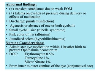 051104 Neonatal Care 52
Abnormal findings:
• (+) transient strabismus due to weak EOM
• (+) Edema on eyelids r/t pressure during delivery or
effects of medication
• Discharge: purulent(infection)
• Agenesis or absence of one or both eyeballs
• Small eyeball size (rubella syndrome)
• Pink color of iris (albinism)
• Jaundiced sclera (hyperbilirubinemia)
Nursing Considerations:
• Administer eye medication within 1 hr after birth to
prevent Ophthalmia neonatorum
• DOC: Erythromycin 0.5%
Tetracycline 1%
Silver Nitrate 1%
• From inner to outer canthus of the eye (conjunctival sac)
 