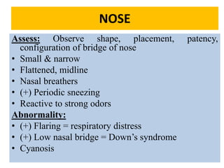 051104 Neonatal Care 54
NOSE
Assess: Observe shape, placement, patency,
configuration of bridge of nose
• Small & narrow
• Flattened, midline
• Nasal breathers
• (+) Periodic sneezing
• Reactive to strong odors
Abnormality:
• (+) Flaring = respiratory distress
• (+) Low nasal bridge = Down’s syndrome
• Cyanosis
 